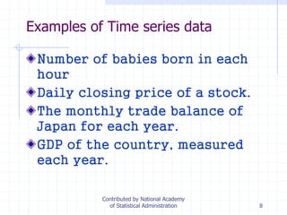 8
Examples of Time series data
Number of babies born in each
hour
Daily closing price of a stock.
The monthly trade balance of
Japan for each year.
GDP of the country, measured
each year.
Contributed by National Academy
of Statistical Administration
 