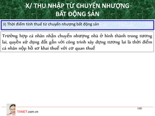 TANET.com.vn
100
3) Thời điểm tính thuế từ chuyển nhượng bất động sản
Trường hợp cá nhân nhận chuyển nhượng nhà ở hình thành trong tương
lai, quyền sử dụng đất gắn với công trình xây dựng tương lai là thời điểm
cá nhân nộp hồ sơ khai thuế với cơ quan thuế
X/ THU NHẬP TỪ CHUYỂN NHƯỢNG
BẤT ĐỘNG SẢN
 