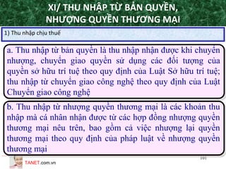 TANET.com.vn
101
XI/ THU NHẬP TỪ BẢN QUYỀN,
NHƯỢNG QUYỀN THƯƠNG MẠI
a. Thu nhập từ bản quyền là thu nhập nhận được khi chuyển
nhượng, chuyển giao quyền sử dụng các đối tượng của
quyền sở hữu trí tuệ theo quy định của Luật Sở hữu trí tuệ;
thu nhập từ chuyển giao công nghệ theo quy định của Luật
Chuyển giao công nghệ
1) Thu nhập chịu thuế
b. Thu nhập từ nhượng quyền thương mại là các khoản thu
nhập mà cá nhân nhận được từ các hợp đồng nhượng quyền
thương mại nêu trên, bao gồm cả việc nhượng lại quyền
thương mại theo quy định của pháp luật về nhượng quyền
thương mại
 