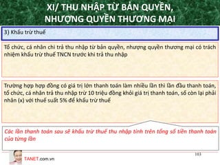 TANET.com.vn
103
3) Khấu trừ thuế
Tổ chức, cá nhân chi trả thu nhập từ bản quyền, nhượng quyền thương mại có trách
nhiệm khấu trừ thuế TNCN trước khi trả thu nhập
Trường hợp hợp đồng có giá trị lớn thanh toán làm nhiều lần thì lần đầu thanh toán,
tổ chức, cá nhân trả thu nhập trừ 10 triệu đồng khỏi giá trị thanh toán, số còn lại phải
nhân (x) với thuế suất 5% để khấu trừ thuế
Các lần thanh toán sau sẽ khấu trừ thuế thu nhập tính trên tổng số tiền thanh toán
của từng lần
XI/ THU NHẬP TỪ BẢN QUYỀN,
NHƯỢNG QUYỀN THƯƠNG MẠI
 