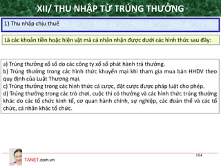 TANET.com.vn
104
XII/ THU NHẬP TỪ TRÚNG THƯỞNG
1) Thu nhập chịu thuế
Là các khoản tiền hoặc hiện vật mà cá nhân nhận được dưới các hình thức sau đây:
a) Trúng thưởng xổ số do các công ty xổ số phát hành trả thưởng.
b) Trúng thưởng trong các hình thức khuyến mại khi tham gia mua bán HHDV theo
quy định của Luật Thương mại.
c) Trúng thưởng trong các hình thức cá cược, đặt cược được pháp luật cho phép.
d) Trúng thưởng trong các trò chơi, cuộc thi có thưởng và các hình thức trúng thưởng
khác do các tổ chức kinh tế, cơ quan hành chính, sự nghiệp, các đoàn thể và các tổ
chức, cá nhân khác tổ chức.
 