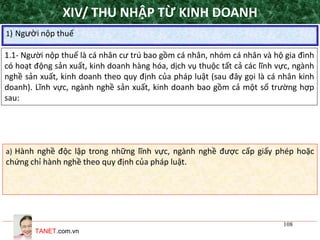 TANET.com.vn
108
1) Người nộp thuế
XIV/ THU NHẬP TỪ KINH DOANH
1.1- Người nộp thuế là cá nhân cư trú bao gồm cá nhân, nhóm cá nhân và hộ gia đình
có hoạt động sản xuất, kinh doanh hàng hóa, dịch vụ thuộc tất cả các lĩnh vực, ngành
nghề sản xuất, kinh doanh theo quy định của pháp luật (sau đây gọi là cá nhân kinh
doanh). Lĩnh vực, ngành nghề sản xuất, kinh doanh bao gồm cả một số trường hợp
sau:
a) Hành nghề độc lập trong những lĩnh vực, ngành nghề được cấp giấy phép hoặc
chứng chỉ hành nghề theo quy định của pháp luật.
 