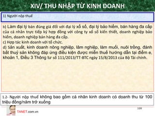 TANET.com.vn
109
1) Người nộp thuế
XIV/ THU NHẬP TỪ KINH DOANH
b) Làm đại lý bán đúng giá đối với đại lý xổ số, đại lý bảo hiểm, bán hàng đa cấp
của cá nhân trực tiếp ký hợp đồng với công ty xổ số kiến thiết, doanh nghiệp bảo
hiểm, doanh nghiệp bán hàng đa cấp.
c) Hợp tác kinh doanh với tổ chức.
d) Sản xuất, kinh doanh nông nghiệp, lâm nghiệp, làm muối, nuôi trồng, đánh
bắt thuỷ sản không đáp ứng điều kiện được miễn thuế hướng dẫn tại điểm e,
khoản 1, Điều 3 Thông tư số 111/2013/TT-BTC ngày 15/8/2013 của Bộ Tài chính.
1.2- Người nộp thuế không bao gồm cá nhân kinh doanh có doanh thu từ 100
triệu đồng/năm trở xuống
 