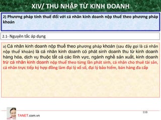 TANET.com.vn
110
2) Phương pháp tính thuế đối với cá nhân kinh doanh nộp thuế theo phương pháp
khoán
XIV/ THU NHẬP TỪ KINH DOANH
2.1- Nguyên tắc áp dụng
•Nguyên tắc áp dụng
a) Cá nhân kinh doanh nộp thuế theo phương pháp khoán (sau đây gọi là cá nhân
nộp thuế khoán) là cá nhân kinh doanh có phát sinh doanh thu từ kinh doanh
hàng hóa, dịch vụ thuộc tất cả các lĩnh vực, ngành nghề sản xuất, kinh doanh
trừ cá nhân kinh doanh nộp thuế theo từng lần phát sinh, cá nhân cho thuê tài sản,
cá nhân trực tiếp ký hợp đồng làm đại lý xổ số, đại lý bảo hiểm, bán hàng đa cấp
 
