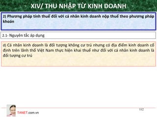TANET.com.vn
112
2) Phương pháp tính thuế đối với cá nhân kinh doanh nộp thuế theo phương pháp
khoán
XIV/ THU NHẬP TỪ KINH DOANH
2.1- Nguyên tắc áp dụng
•Nguyên tắc áp dụng
d) Cá nhân kinh doanh là đối tượng không cư trú nhưng có địa điểm kinh doanh cố
định trên lãnh thổ Việt Nam thực hiện khai thuế như đối với cá nhân kinh doanh là
đối tượng cư trú
 