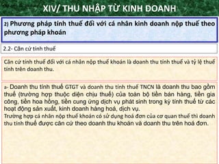 TANET.com.vn
113
2) Phương pháp tính thuế đối với cá nhân kinh doanh nộp thuế theo
phương pháp khoán
XIV/ THU NHẬP TỪ KINH DOANH
2.2- Căn cứ tính thuế
•Nguyên tắc áp dụng
Căn cứ tính thuế đối với cá nhân nộp thuế khoán là doanh thu tính thuế và tỷ lệ thuế
tính trên doanh thu.
a- Doanh thu tính thuế GTGT và doanh thu tính thuế TNCN là doanh thu bao gồm
thuế (trường hợp thuộc diện chịu thuế) của toàn bộ tiền bán hàng, tiền gia
công, tiền hoa hồng, tiền cung ứng dịch vụ phát sinh trong kỳ tính thuế từ các
hoạt động sản xuất, kinh doanh hàng hoá, dịch vụ.
Trường hợp cá nhân nộp thuế khoán có sử dụng hoá đơn của cơ quan thuế thì doanh
thu tính thuế được căn cứ theo doanh thu khoán và doanh thu trên hoá đơn.
 