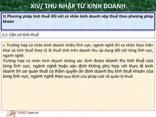 TANET.com.vn
115
2) Phương pháp tính thuế đối với cá nhân kinh doanh nộp thuế theo phương pháp
khoán
XIV/ THU NHẬP TỪ KINH DOANH
2.2- Căn cứ tính thuế
•Nguyên tắc áp dụng
c- Trường hợp cá nhân kinh doanh nhiều lĩnh vực, ngành nghề thì cá nhân thực hiện
khai và tính thuế theo tỷ lệ thuế tính trên doanh thu áp dụng đối với từng lĩnh vực,
ngành nghề.
Trường hợp cá nhân kinh doanh không xác định được doanh thu tính thuế của
từng lĩnh vực, ngành nghề hoặc xác định không phù hợp với thực tế kinh
doanh thì cơ quan thuế có thẩm quyền ấn định doanh thu tính thuế khoán của
từng lĩnh vực, ngành nghề theo quy định của pháp luật về quản lý thuế.
 