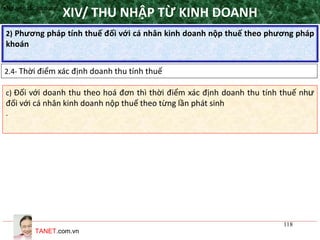 TANET.com.vn
118
2) Phương pháp tính thuế đối với cá nhân kinh doanh nộp thuế theo phương pháp
khoán
XIV/ THU NHẬP TỪ KINH DOANH
2.4- Thời điểm xác định doanh thu tính thuế
•Nguyên tắc áp dụng
c) Đối với doanh thu theo hoá đơn thì thời điểm xác định doanh thu tính thuế như
đối với cá nhân kinh doanh nộp thuế theo từng lần phát sinh
.
 