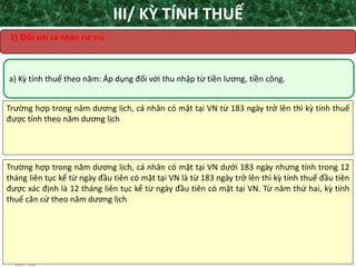 TANET.com.vn 12
a) Kỳ tính thuế theo năm: Áp dụng đối với thu nhập từ tiền lương, tiền công.
Trường hợp trong năm dương lịch, cá nhân có mặt tại VN từ 183 ngày trở lên thì kỳ tính thuế
được tính theo năm dương lịch
III/ KỲ TÍNH THUẾ
1) Đối với cá nhân cư trú
Trường hợp trong năm dương lịch, cá nhân có mặt tại VN dưới 183 ngày nhưng tính trong 12
tháng liên tục kể từ ngày đầu tiên có mặt tại VN là từ 183 ngày trở lên thì kỳ tính thuế đầu tiên
được xác định là 12 tháng liên tục kể từ ngày đầu tiên có mặt tại VN. Từ năm thứ hai, kỳ tính
thuế căn cứ theo năm dương lịch
 