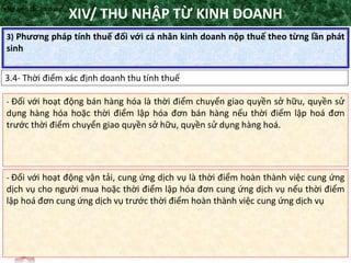 TANET.com.vn
123
3) Phương pháp tính thuế đối với cá nhân kinh doanh nộp thuế theo từng lần phát
sinh
XIV/ THU NHẬP TỪ KINH DOANH
3.4- Thời điểm xác định doanh thu tính thuế
•Nguyên tắc áp dụng
- Đối với hoạt động bán hàng hóa là thời điểm chuyển giao quyền sở hữu, quyền sử
dụng hàng hóa hoặc thời điểm lập hóa đơn bán hàng nếu thời điểm lập hoá đơn
trước thời điểm chuyển giao quyền sở hữu, quyền sử dụng hàng hoá.
- Đối với hoạt động vận tải, cung ứng dịch vụ là thời điểm hoàn thành việc cung ứng
dịch vụ cho người mua hoặc thời điểm lập hóa đơn cung ứng dịch vụ nếu thời điểm
lập hoá đơn cung ứng dịch vụ trước thời điểm hoàn thành việc cung ứng dịch vụ
 