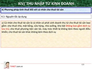 TANET.com.vn
125
4) Phương pháp tính thuế đối với cá nhân cho thuê tài sản
XIV/ THU NHẬP TỪ KINH DOANH
4.1- Nguyên tắc áp dụng
•Nguyên tắc áp dụng
a) Cá nhân cho thuê tài sản là cá nhân có phát sinh doanh thu từ cho thuê tài sản bao
gồm: cho thuê nhà, mặt bằng, cửa hàng, nhà xưởng, kho bãi không bao gồm dịch vụ
lưu trú; cho thuê phương tiện vận tải, máy móc thiết bị không kèm theo người điều
khiển; cho thuê tài sản khác không kèm theo dịch vụ
 