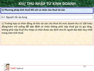 TANET.com.vn
127
4) Phương pháp tính thuế đối với cá nhân cho thuê tài sản
XIV/ THU NHẬP TỪ KINH DOANH
4.1- Nguyên tắc áp dụng
•Nguyên tắc áp dụng
c) Trường hợp cá nhân đồng sở hữu tài sản cho thuê thì mức doanh thu từ 100 triệu
đồng/năm trở xuống để xác định cá nhân không phải nộp thuế giá trị gia tăng,
không phải nộp thuế thu nhập cá nhân được xác định cho 01 người đại diện duy nhất
trong năm tính thuế.
 