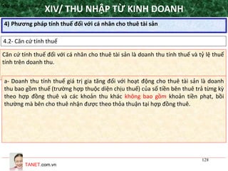 TANET.com.vn
128
4) Phương pháp tính thuế đối với cá nhân cho thuê tài sản
XIV/ THU NHẬP TỪ KINH DOANH
4.2- Căn cứ tính thuế
•Nguyên tắc áp dụng
Căn cứ tính thuế đối với cá nhân cho thuê tài sản là doanh thu tính thuế và tỷ lệ thuế
tính trên doanh thu.
a- Doanh thu tính thuế giá trị gia tăng đối với hoạt động cho thuê tài sản là doanh
thu bao gồm thuế (trường hợp thuộc diện chịu thuế) của số tiền bên thuê trả từng kỳ
theo hợp đồng thuê và các khoản thu khác không bao gồm khoản tiền phạt, bồi
thường mà bên cho thuê nhận được theo thỏa thuận tại hợp đồng thuê.
 