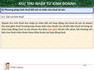 TANET.com.vn
129
4) Phương pháp tính thuế đối với cá nhân cho thuê tài sản
XIV/ THU NHẬP TỪ KINH DOANH
4.2- Căn cứ tính thuế
•Nguyên tắc áp dụng
Doanh thu tính thuế thu nhập cá nhân đối với hoạt động cho thuê tài sản là doanh
thu bao gồm thuế (trường hợp thuộc diện chịu thuế) của số tiền bên thuê trả từng kỳ
theo hợp đồng thuê và các khoản thu khác bao gồm khoản tiền phạt, bồi thường mà
bên cho thuê nhận được theo thỏa thuận tại hợp đồng thuê.
 