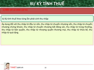 TANET.com.vn 13
b) Kỳ tính thuế theo từng lần phát sinh thu nhập
Áp dụng đối với thu nhập từ đầu tư vốn, thu nhập từ chuyển nhượng vốn, thu nhập từ chuyển
nhượng chứng khoán, thu nhập từ chuyển nhượng bất động sản, thu nhập từ trúng thưởng,
thu nhập từ bản quyền, thu nhập từ nhượng quyền thương mại, thu nhập từ thừa kế, thu
nhập từ quà tặng.
III/ KỲ TÍNH THUẾ
1) Đối với cá nhân cư trú
 