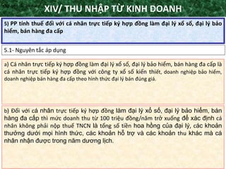 TANET.com.vn
132
5) PP tính thuế đối với cá nhân trực tiếp ký hợp đồng làm đại lý xổ số, đại lý bảo
hiểm, bán hàng đa cấp
XIV/ THU NHẬP TỪ KINH DOANH
5.1- Nguyên tắc áp dụng
•Nguyên tắc áp dụng
a) Cá nhân trực tiếp ký hợp đồng làm đại lý xổ số, đại lý bảo hiểm, bán hàng đa cấp là
cá nhân trực tiếp ký hợp đồng với công ty xổ số kiến thiết, doanh nghiệp bảo hiểm,
doanh nghiệp bán hàng đa cấp theo hình thức đại lý bán đúng giá.
b) Đối với cá nhân trực tiếp ký hợp đồng làm đại lý xổ số, đại lý bảo hiểm, bán
hàng đa cấp thì mức doanh thu từ 100 triệu đồng/năm trở xuống để xác định cá
nhân không phải nộp thuế TNCN là tổng số tiền hoa hồng của đại lý, các khoản
thưởng dưới mọi hình thức, các khoản hỗ trợ và các khoản thu khác mà cá
nhân nhận được trong năm dương lịch.
 