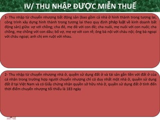 TANET.com.vn
14
1- Thu nhập từ chuyển nhượng bất động sản (bao gồm cả nhà ở hình thành trong tương lai,
công trình xây dựng hình thành trong tương lai theo quy định pháp luật về kinh doanh bất
động sản) giữa: vợ với chồng; cha đẻ, mẹ đẻ với con đẻ; cha nuôi, mẹ nuôi với con nuôi; cha
chồng, mẹ chồng với con dâu; bố vợ, mẹ vợ với con rể; ông bà nội với cháu nội; ông bà ngoại
với cháu ngoại; anh chị em ruột với nhau.
2- Thu nhập từ chuyển nhượng nhà ở, quyền sử dụng đất ở và tài sản gắn liền với đất ở của
cá nhân trong trường hợp người chuyển nhượng chỉ có duy nhất một nhà ở, quyền sử dụng
đất ở tại Việt Nam và có Giấy chứng nhận quyền sở hữu nhà ở, quyền sử dụng đất ở tính đến
thời điểm chuyển nhượng tối thiểu là 183 ngày
IV/ THU NHẬP ĐƯỢC MIỄN THUẾ
 
