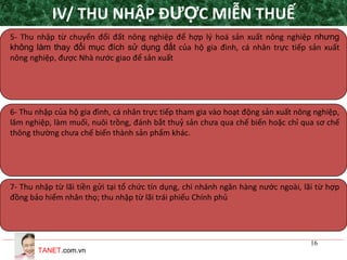 TANET.com.vn
16
5- Thu nhập từ chuyển đổi đất nông nghiệp để hợp lý hoá sản xuất nông nghiệp nhưng
không làm thay đổi mục đích sử dụng đất của hộ gia đình, cá nhân trực tiếp sản xuất
nông nghiệp, được Nhà nước giao để sản xuất
6- Thu nhập của hộ gia đình, cá nhân trực tiếp tham gia vào hoạt động sản xuất nông nghiệp,
lâm nghiệp, làm muối, nuôi trồng, đánh bắt thuỷ sản chưa qua chế biến hoặc chỉ qua sơ chế
thông thường chưa chế biến thành sản phẩm khác.
7- Thu nhập từ lãi tiền gửi tại tổ chức tín dụng, chi nhánh ngân hàng nước ngoài, lãi từ hợp
đồng bảo hiểm nhân thọ; thu nhập từ lãi trái phiếu Chính phủ
IV/ THU NHẬP ĐƯỢC MIỄN THUẾ
 