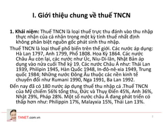 TANET.com.vn 2
I. Giới thiệu chung về thuế TNCN
1. Khái niệm: Thuế TNCN là loại thuế trực thu đánh vào thu nhập
thực nhận của cá nhân trong một kỳ tính thuế nhất định
không phân biệt nguồn gốc phát sinh thu nhập.
Thuế TNCN là loại thuế phổ biến trên thế giới. Các nước áp dụng:
Hà Lan 1797, Anh 1799, Phổ 1808. Hoa Kỳ 1864. Các nước
Châu Âu còn lại, các nước như Úc, Niu-Di-lân, Nhật Bản áp
dụng vào nửa cuối Thế kỷ 19. Các nước Châu Á như: Thái Lan
1939, Philipin 1945, Hàn Quốc 1948, In-đô-nê-xia 1949, Trung
quốc 1984; Những nước Đông Âu thuộc các nền kinh tế
chuyển đổi như Rumani 1990, Nga 1991, Ba Lan 1992.
Đến nay đã có 180 nước áp dụng thuế thu nhập cá .Thuế TNCN
của Mỹ chiếm 56% tổng thu, Đức và Thụy Điển 45%, Anh 36%,
Nhật 29%, Pháp 28%. Một số nước châu Á đang phát triển có
thấp hơn như: Philippin 17%, Malayxia 15%, Thái Lan 13%.
 