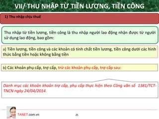 TANET.com.vn 25
Thu nhập từ tiền lương, tiền công là thu nhập người lao động nhận được từ người
sử dụng lao động, bao gồm:
a) Tiền lương, tiền công và các khoản có tính chất tiền lương, tiền công dưới các hình
thức bằng tiền hoặc không bằng tiền
b) Các khoản phụ cấp, trợ cấp, trừ các khoản phụ cấp, trợ cấp sau:
VII/ THU NHẬP TỪ TIỀN LƯƠNG, TIỀN CÔNG
1) Thu nhập chịu thuế
Danh mục các khoản khoản trợ cấp, phụ cấp thực hiện theo Công văn số 1381/TCT-
TNCN ngày 24/04/2014.
 
