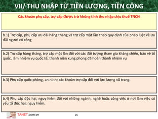 TANET.com.vn 26
Các khoản phụ cấp, trợ cấp được trừ không tính thu nhập chịu thuế TNCN
b.1) Trợ cấp, phụ cấp ưu đãi hàng tháng và trợ cấp một lần theo quy định của pháp luật về ưu
đãi người có công
b.2) Trợ cấp hàng tháng, trợ cấp một lần đối với các đối tượng tham gia kháng chiến, bảo vệ tổ
quốc, làm nhiệm vụ quốc tế, thanh niên xung phong đã hoàn thành nhiệm vụ
b.3) Phụ cấp quốc phòng, an ninh; các khoản trợ cấp đối với lực lượng vũ trang.
b.4) Phụ cấp độc hại, nguy hiểm đối với những ngành, nghề hoặc công việc ở nơi làm việc có
yếu tố độc hại, nguy hiểm.
VII/ THU NHẬP TỪ TIỀN LƯƠNG, TIỀN CÔNG
 
