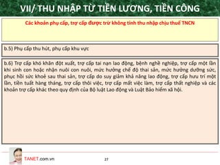 TANET.com.vn 27
Các khoản phụ cấp, trợ cấp được trừ không tính thu nhập chịu thuế TNCN
b.5) Phụ cấp thu hút, phụ cấp khu vực
b.6) Trợ cấp khó khăn đột xuất, trợ cấp tai nạn lao động, bệnh nghề nghiệp, trợ cấp một lần
khi sinh con hoặc nhận nuôi con nuôi, mức hưởng chế độ thai sản, mức hưởng dưỡng sức,
phục hồi sức khoẻ sau thai sản, trợ cấp do suy giảm khả năng lao động, trợ cấp hưu trí một
lần, tiền tuất hàng tháng, trợ cấp thôi việc, trợ cấp mất việc làm, trợ cấp thất nghiệp và các
khoản trợ cấp khác theo quy định của Bộ luật Lao động và Luật Bảo hiểm xã hội.
VII/ THU NHẬP TỪ TIỀN LƯƠNG, TIỀN CÔNG
 