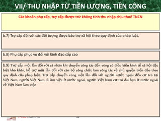TANET.com.vn 28
Các khoản phụ cấp, trợ cấp được trừ không tính thu nhập chịu thuế TNCN
b.7) Trợ cấp đối với các đối tượng được bảo trợ xã hội theo quy định của pháp luật.
b.8) Phụ cấp phục vụ đối với lãnh đạo cấp cao
b.9) Trợ cấp một lần đối với cá nhân khi chuyển công tác đến vùng có điều kiện kinh tế xã hội đặc
biệt khó khăn, hỗ trợ một lần đối với cán bộ công chức làm công tác về chủ quyền biển đảo theo
quy định của pháp luật. Trợ cấp chuyển vùng một lần đối với người nước ngoài đến cư trú tại
Việt Nam, người Việt Nam đi làm việc ở nước ngoài, người Việt Nam cư trú dài hạn ở nước ngoài
về Việt Nam làm việc
VII/ THU NHẬP TỪ TIỀN LƯƠNG, TIỀN CÔNG
 