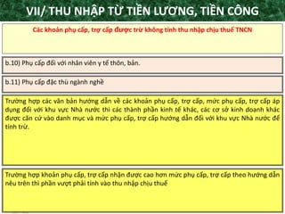 TANET.com.vn 29
Các khoản phụ cấp, trợ cấp được trừ không tính thu nhập chịu thuế TNCN
b.10) Phụ cấp đối với nhân viên y tế thôn, bản.
b.11) Phụ cấp đặc thù ngành nghề
Trường hợp các văn bản hướng dẫn về các khoản phụ cấp, trợ cấp, mức phụ cấp, trợ cấp áp
dụng đối với khu vực Nhà nước thì các thành phần kinh tế khác, các cơ sở kinh doanh khác
được căn cứ vào danh mục và mức phụ cấp, trợ cấp hướng dẫn đối với khu vực Nhà nước để
tính trừ.
Trường hợp khoản phụ cấp, trợ cấp nhận được cao hơn mức phụ cấp, trợ cấp theo hướng dẫn
nêu trên thì phần vượt phải tính vào thu nhập chịu thuế
VII/ THU NHẬP TỪ TIỀN LƯƠNG, TIỀN CÔNG
 