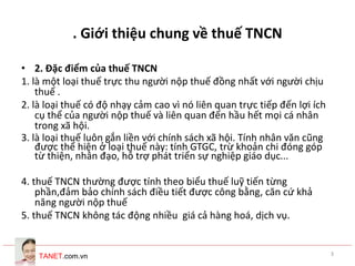 TANET.com.vn 3
. Giới thiệu chung về thuế TNCN
• 2. Đặc điểm của thuế TNCN
1. là một loại thuế trực thu người nộp thuế đồng nhất với người chịu
thuế .
2. là loại thuế có độ nhạy cảm cao vì nó liên quan trực tiếp đến lợi ích
cụ thể của người nộp thuế và liên quan đến hầu hết mọi cá nhân
trong xã hội.
3. là loại thuế luôn gắn liền với chính sách xã hội. Tính nhân văn cũng
được thể hiện ở loại thuế này: tính GTGC, trừ khoản chi đóng góp
từ thiện, nhân đạo, hỗ trợ phát triển sự nghiệp giáo dục...
4. thuế TNCN thường được tính theo biểu thuế luỹ tiến từng
phần,đảm bảo chính sách điều tiết được công bằng, căn cứ khả
năng người nộp thuế
5. thuế TNCN không tác động nhiều giá cả hàng hoá, dịch vụ.
 