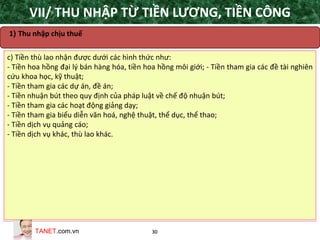TANET.com.vn 30
c) Tiền thù lao nhận được dưới các hình thức như:
- Tiền hoa hồng đại lý bán hàng hóa, tiền hoa hồng môi giới; - Tiền tham gia các đề tài nghiên
cứu khoa học, kỹ thuật;
- Tiền tham gia các dự án, đề án;
- Tiền nhuận bút theo quy định của pháp luật về chế độ nhuận bút;
- Tiền tham gia các hoạt động giảng dạy;
- Tiền tham gia biểu diễn văn hoá, nghệ thuật, thể dục, thể thao;
- Tiền dịch vụ quảng cáo;
- Tiền dịch vụ khác, thù lao khác.
1) Thu nhập chịu thuế
VII/ THU NHẬP TỪ TIỀN LƯƠNG, TIỀN CÔNG
 