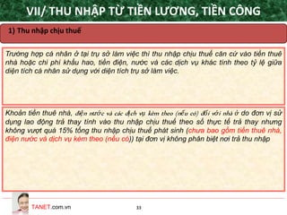 TANET.com.vn 33
Trường hợp cá nhân ở tại trụ sở làm việc thì thu nhập chịu thuế căn cứ vào tiền thuê
nhà hoặc chi phí khấu hao, tiền điện, nước và các dịch vụ khác tính theo tỷ lệ giữa
diện tích cá nhân sử dụng với diện tích trụ sở làm việc.
Khoản tiền thuê nhà, điện nước và các dịch vụ kèm theo (nếu có) đối với nhà ở do đơn vị sử
dụng lao động trả thay tính vào thu nhập chịu thuế theo số thực tế trả thay nhưng
không vượt quá 15% tổng thu nhập chịu thuế phát sinh (chưa bao gồm tiền thuê nhà,
điện nước và dịch vụ kèm theo (nếu có)) tại đơn vị không phân biệt nơi trả thu nhập
1) Thu nhập chịu thuế
VII/ THU NHẬP TỪ TIỀN LƯƠNG, TIỀN CÔNG
 