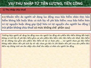 TANET.com.vn 34
1) Thu nhập chịu thuế
đ.2) Khoản tiền do người sử dụng lao động mua bảo hiểm nhân thọ; bảo
hiểm không bắt buộc khác có tích lũy về phí bảo hiểm; mua bảo hiểm hưu
trí tự nguyện hoặc đóng góp Quỹ hưu trí tự nguyện cho người lao động (
trừ phần không chịu thuế có mức khống chế phần sau)
Trường hợp người sử dụng lao động mua cho người lao động sản phẩm bảo hiểm không bắt buộc
không có tích lũy về phí bảo hiểm gồm các sản phẩm bảo hiểm như: bảo hiểm sức khoẻ, bảo hiểm
tử kỳ (không bao gồm sản phẩm bảo hiểm tử kỳ có hoàn phí), ... mà người tham gia bảo hiểm
không nhận được tiền phí tích lũy từ việc tham gia bảo hi (thì khoản tiền phí mua sản phẩm bảo
hiểm này không tính vào thu nhập chịu thuế thu nhập cá nhân của người lao động
VII/ THU NHẬP TỪ TIỀN LƯƠNG, TIỀN CÔNG
 