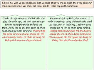 TANET.com.vn 35
đ.3) Phí hội viên và các khoản chi dịch vụ khác phục vụ cho cá nhân theo yêu cầu như:
chăm sóc sức khoẻ, vui chơi, thể thao, giải trí, thẩm mỹ, cụ thể như sau:
Khoản phí hội viên (như thẻ hội viên sân
gôn, sân quần vợt, thẻ sinh hoạt câu lạc
bộ văn hoá nghệ thuật, thể dục thể
thao...) nếu thẻ có ghi đích danh cá nhân
hoặc nhóm cá nhân sử dụng. Trường hợp
thẻ được sử dụng chung, không ghi tên
cá nhân hoặc nhóm cá nhân sử dụng thì
không tính vào thu nhập chịu thuế.
Khoản chi dịch vụ khác phục vụ cho cá
nhân trong hoạt động chăm sóc sức khoẻ,
vui chơi, giải trí thẩm mỹ... nếu nội dung
chi trả ghi rõ tên cá nhân được hưởng.
Trường hợp nội dung chi trả phí dịch vụ
không ghi tên cá nhân được hưởng mà
chi chung cho tập thể người lao động thì
không tính vào thu nhập chịu thuế.
 