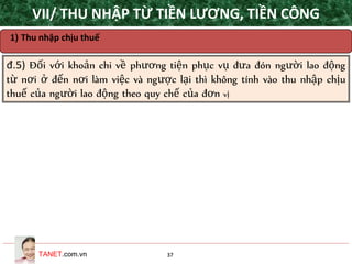 TANET.com.vn 37
1) Thu nhập chịu thuế
đ.5) Đối với khoản chi về phương tiện phục vụ đưa đón người lao động
từ nơi ở đến nơi làm việc và ngược lại thì không tính vào thu nhập chịu
thuế của người lao động theo quy chế của đơn vị
VII/ THU NHẬP TỪ TIỀN LƯƠNG, TIỀN CÔNG
 