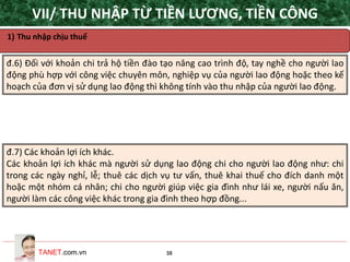 TANET.com.vn 38
1) Thu nhập chịu thuế
đ.6) Đối với khoản chi trả hộ tiền đào tạo nâng cao trình độ, tay nghề cho người lao
động phù hợp với công việc chuyên môn, nghiệp vụ của người lao động hoặc theo kế
hoạch của đơn vị sử dụng lao động thì không tính vào thu nhập của người lao động.
đ.7) Các khoản lợi ích khác.
Các khoản lợi ích khác mà người sử dụng lao động chi cho người lao động như: chi
trong các ngày nghỉ, lễ; thuê các dịch vụ tư vấn, thuê khai thuế cho đích danh một
hoặc một nhóm cá nhân; chi cho người giúp việc gia đình như lái xe, người nấu ăn,
người làm các công việc khác trong gia đình theo hợp đồng...
VII/ THU NHẬP TỪ TIỀN LƯƠNG, TIỀN CÔNG
 