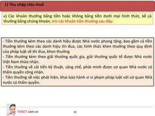 TANET.com.vn 39
e) Các khoản thưởng bằng tiền hoặc không bằng tiền dưới mọi hình thức, kể cả
thưởng bằng chứng khoán, trừ các khoản tiền thưởng sau đây:
1) Thu nhập chịu thuế
- Tiền thưởng kèm theo các danh hiệu được Nhà nước phong tặng, bao gồm cả tiền
thưởng kèm theo các danh hiệu thi đua, các hình thức khen thưởng theo quy định
của pháp luật về thi đua, khen thưởng
- Tiền thưởng kèm theo giải thưởng quốc gia, giải thưởng quốc tế được Nhà nước
Việt Nam thừa nhận.
- Tiền thưởng về cải tiến kỹ thuật, sáng chế, phát minh được cơ quan Nhà nước có
thẩm quyền công nhận.
- Tiền thưởng về việc phát hiện, khai báo hành vi vi phạm pháp luật với cơ quan Nhà
nước có thẩm quyền.
 
