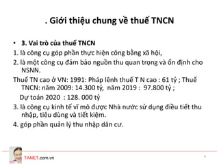 TANET.com.vn 4
. Giới thiệu chung về thuế TNCN
• 3. Vai trò của thuế TNCN
1. là công cụ góp phần thực hiện công bằng xã hội,
2. là một công cụ đảm bảo nguồn thu quan trọng và ổn định cho
NSNN.
Thuế TN cao ở VN: 1991: Pháp lênh thuế T N cao : 61 tỷ ; Thuế
TNCN: năm 2009: 14.300 tỷ, năm 2019 : 97.800 tỷ ;
Dự toán 2020 : 128. 000 tỷ
3. là công cụ kinh tế vĩ mô được Nhà nước sử dụng điều tiết thu
nhập, tiêu dùng và tiết kiệm.
4. góp phần quản lý thu nhập dân cư.
 