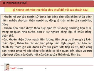 TANET.com.vn 40
g) Không tính vào thu nhập chịu thuế đối với các khoản sau:
1) Thu nhập chịu thuế
- Khoản hỗ trợ của người sử dụng lao động cho việc khám chữa bệnh
hiểm nghèo cho bản thân người lao động và thân nhân của người lao
động
- Khoản tiền nhận được theo quy định về sử dụng phương tiện đi lại
trong cơ quan Nhà nước, đơn vị sự nghiệp công lập, tổ chức Đảng,
đoàn thể.
- Các khoản nhận được ngoài tiền lương, tiền công do tham gia ý kiến,
thẩm định, thẩm tra các văn bản pháp luật, Nghị quyết, các báo cáo
chính trị; tham gia các đoàn kiểm tra giám sát; tiếp cử tri, tiếp công
dân; trang phục và các công việc khác có liên quan đến phục vụ trực
tiếp hoạt động của Quốc hội, của Đảng; của Thành uỷ, Tỉnh ủy.
 
