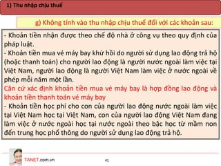 TANET.com.vn 41
g) Không tính vào thu nhập chịu thuế đối với các khoản sau:
1) Thu nhập chịu thuế
- Khoản tiền nhận được theo chế độ nhà ở công vụ theo quy định của
pháp luật.
- Khoản tiền mua vé máy bay khứ hồi do người sử dụng lao động trả hộ
(hoặc thanh toán) cho người lao động là người nước ngoài làm việc tại
Việt Nam, người lao động là người Việt Nam làm việc ở nước ngoài về
phép mỗi năm một lần.
Căn cứ xác định khoản tiền mua vé máy bay là hợp đồng lao động và
khoản tiền thanh toán vé máy bay
- Khoản tiền học phí cho con của người lao động nước ngoài làm việc
tại Việt Nam học tại Việt Nam, con của người lao động Việt Nam đang
làm việc ở nước ngoài học tại nước ngoài theo bậc học từ mầm non
đến trung học phổ thông do người sử dụng lao động trả hộ.
 