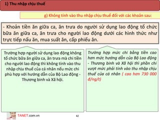 TANET.com.vn 42
- Khoản tiền ăn giữa ca, ăn trưa do người sử dụng lao động tổ chức
bữa ăn giữa ca, ăn trưa cho người lao động dưới các hình thức như
trực tiếp nấu ăn, mua suất ăn, cấp phiếu ăn.
Trường hợp người sử dụng lao động không
tổ chức bữa ăn giữa ca, ăn trưa mà chi tiền
cho người lao động thì không tính vào thu
nhập chịu thuế của cá nhân nếu mức chi
phù hợp với hướng dẫn của Bộ Lao động -
Thương binh và Xã hội.
Trường hợp mức chi bằng tiền cao
hơn mức hướng dẫn của Bộ Lao động
- Thương binh và Xã hội thì phần chi
vượt mức phải tính vào thu nhập chịu
thuế của cá nhân ( cao hơn 730 000
đ/ng/t)
g) Không tính vào thu nhập chịu thuế đối với các khoản sau:
1) Thu nhập chịu thuế
 