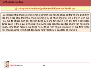 TANET.com.vn 43
g) Không tính vào thu nhập chịu thuế đối với các khoản sau:
1) Thu nhập chịu thuế
- Các khoản thu nhập cá nhân nhận được từ các Hội, tổ chức tài trợ không phải tính
vào thu nhập chịu thuế thu nhập cá nhân nếu cá nhân nhận tài trợ là thành viên của
Hội, của tổ chức; kinh phí tài trợ được sử dụng từ nguồn kinh phí Nhà nước hoặc
được quản lý theo quy định của Nhà nước; việc sáng tác các tác phẩm văn học nghệ
thuật, công trình nghiên cứu khoa học... thực hiện nhiệm vụ chính trị của Nhà nước
hay theo chương trình hoạt động phù hợp với Điều lệ của Hội, tổ chức đó.
 