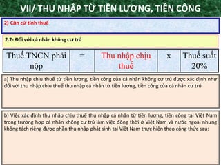 TANET.com.vn 47
2) Căn cứ tính thuế
Thuế TNCN phải
nộp
= Thu nhập chịu
thuế
x Thuế suất
20%
2.2- Đối với cá nhân không cư trú
a) Thu nhập chịu thuế từ tiền lương, tiền công của cá nhân không cư trú được xác định như
đối với thu nhập chịu thuế thu nhập cá nhân từ tiền lương, tiền công của cá nhân cư trú
b) Việc xác định thu nhập chịu thuế thu nhập cá nhân từ tiền lương, tiền công tại Việt Nam
trong trường hợp cá nhân không cư trú làm việc đồng thời ở Việt Nam và nước ngoài nhưng
không tách riêng được phần thu nhập phát sinh tại Việt Nam thực hiện theo công thức sau:
VII/ THU NHẬP TỪ TIỀN LƯƠNG, TIỀN CÔNG
 
