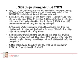 TANET.com.vn 5
. Giới thiệu chung về thuế TNCN
• Ngày 21/11/2007, QH thông qua Luật thuế TNCN số 04/2007/QH12, có hiệu
lực từ ngày 01/01/2009.Luật được sửa đổi bổ sung 2 lần. Trong đó Luật
71/2014/QH13 có nhiều nội dung sử đổi quan trong nhất:
• 1. tứ 1.1.2015 Thu nhập của CN kinh doanh không còn tổng hợp vào TN từ
tiền lương tiền công để làm TN tính thuế TNCN theo biểu thuế lũy tiến từng
phần, được GTGT mà Cá nhân kinh doanh nộp thuế TNCN theo tỷ lệ
trên doanh thu đối với từng lĩnh vực, ngành nghề.
• 2. Thu nhập từ chuyển nhượng chứng khoán không còn theo hai
phương pháp tính, hai loại thuế suất khác nhau: 20% trên Thu nhập
hoặc 0,1% trên giá bán chứng khoán
• 3. Thu nhập từ chuyển nhượng BĐS không còn theo hai phương
pháp tính, hai loại thuế suất khác nhau: 25% trên thu nhập hoặc 2%
trên Giá chuyển nhượng . Mà chỉ còn tính thuế thống nhất mức 2%
trên giá CN
• 4. Mức GTGC đưuọc điều chỉnh gần đây nhất và có hiệu lực từ
1.7.2020, có giá trị cho QT năm 2020
 