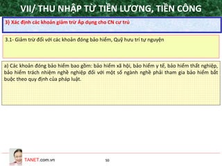 TANET.com.vn 50
a) Các khoản đóng bảo hiểm bao gồm: bảo hiểm xã hội, bảo hiểm y tế, bảo hiểm thất nghiệp,
bảo hiểm trách nhiệm nghề nghiệp đối với một số ngành nghề phải tham gia bảo hiểm bắt
buộc theo quy định của pháp luật.
3) Xác định các khoản giảm trừ Áp dụng cho CN cư trú
3.1- Giảm trừ đối với các khoản đóng bảo hiểm, Quỹ hưu trí tự nguyện
VII/ THU NHẬP TỪ TIỀN LƯƠNG, TIỀN CÔNG
 