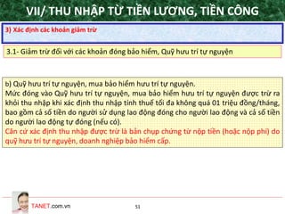 TANET.com.vn 51
b) Quỹ hưu trí tự nguyện, mua bảo hiểm hưu trí tự nguyện.
Mức đóng vào Quỹ hưu trí tự nguyện, mua bảo hiểm hưu trí tự nguyện được trừ ra
khỏi thu nhập khi xác định thu nhập tính thuế tối đa không quá 01 triệu đồng/tháng,
bao gồm cả số tiền do người sử dụng lao động đóng cho người lao động và cả số tiền
do người lao động tự đóng (nếu có).
Căn cứ xác định thu nhập được trừ là bản chụp chứng từ nộp tiền (hoặc nộp phí) do
quỹ hưu trí tự nguyện, doanh nghiệp bảo hiểm cấp.
3) Xác định các khoản giảm trừ
3.1- Giảm trừ đối với các khoản đóng bảo hiểm, Quỹ hưu trí tự nguyện
VII/ THU NHẬP TỪ TIỀN LƯƠNG, TIỀN CÔNG
 