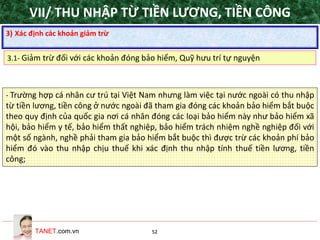 TANET.com.vn 52
- Trường hợp cá nhân cư trú tại Việt Nam nhưng làm việc tại nước ngoài có thu nhập
từ tiền lương, tiền công ở nước ngoài đã tham gia đóng các khoản bảo hiểm bắt buộc
theo quy định của quốc gia nơi cá nhân đóng các loại bảo hiểm này như bảo hiểm xã
hội, bảo hiểm y tế, bảo hiểm thất nghiệp, bảo hiểm trách nhiệm nghề nghiệp đối với
một số ngành, nghề phải tham gia bảo hiểm bắt buộc thì được trừ các khoản phí bảo
hiểm đó vào thu nhập chịu thuế khi xác định thu nhập tính thuế tiền lương, tiền
công;
3) Xác định các khoản giảm trừ
3.1- Giảm trừ đối với các khoản đóng bảo hiểm, Quỹ hưu trí tự nguyện
VII/ THU NHẬP TỪ TIỀN LƯƠNG, TIỀN CÔNG
 