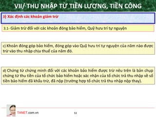 TANET.com.vn 53
c) Khoản đóng góp bảo hiểm, đóng góp vào Quỹ hưu trí tự nguyện của năm nào được
trừ vào thu nhập chịu thuế của năm đó.
d) Chứng từ chứng minh đối với các khoản bảo hiểm được trừ nêu trên là bản chụp
chứng từ thu tiền của tổ chức bảo hiểm hoặc xác nhận của tổ chức trả thu nhập về số
tiền bảo hiểm đã khấu trừ, đã nộp (trường hợp tổ chức trả thu nhập nộp thay).
3) Xác định các khoản giảm trừ
3.1- Giảm trừ đối với các khoản đóng bảo hiểm, Quỹ hưu trí tự nguyện
VII/ THU NHẬP TỪ TIỀN LƯƠNG, TIỀN CÔNG
 