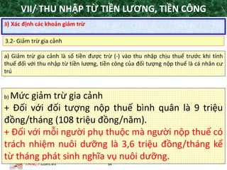 TANET.com.vn 54
a) Giảm trừ gia cảnh là số tiền được trừ (-) vào thu nhập chịu thuế trước khi tính
thuế đối với thu nhập từ tiền lương, tiền công của đối tượng nộp thuế là cá nhân cư
trú
b) Mức giảm trừ gia cảnh
+ Đối với đối tượng nộp thuế bình quân là 9 triệu
đồng/tháng (108 triệu đồng/năm).
+ Đối với mỗi người phụ thuộc mà người nộp thuế có
trách nhiệm nuôi dưỡng là 3,6 triệu đồng/tháng kể
từ tháng phát sinh nghĩa vụ nuôi dưỡng.
3) Xác định các khoản giảm trừ
3.2- Giảm trừ gia cảnh
VII/ THU NHẬP TỪ TIỀN LƯƠNG, TIỀN CÔNG
 