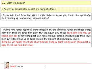 TANET.com.vn 57
c) Nguyên tắc tính giảm trừ gia cảnh cho người phụ thuộc
- Người nộp thuế được tính giảm trừ gia cảnh cho người phụ thuộc nếu người nộp
thuế đã đăng ký thuế và được cấp mã số thuế
- Trường hợp người nộp thuế chưa tính giảm trừ gia cảnh cho người phụ thuộc trong
năm tính thuế thì được tính giảm trừ cho người phụ thuộc (bao gồm cha mẹ, vợ
chồng, con cái) kể từ tháng phát sinh nghĩa vụ nuôi dưỡng khi người nộp thuế thực
hiện quyết toán thuế và có đăng ký giảm trừ gia cảnh cho người phụ thuộc.
Riêng đối với người phụ thuộc khác thời hạn đăng ký giảm trừ gia cảnh chậm nhất là
ngày 31/12 của năm tính thuế,
3.2- Giảm trừ gia cảnh
 