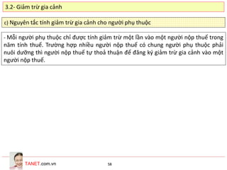 TANET.com.vn 58
c) Nguyên tắc tính giảm trừ gia cảnh cho người phụ thuộc
- Mỗi người phụ thuộc chỉ được tính giảm trừ một lần vào một người nộp thuế trong
năm tính thuế. Trường hợp nhiều người nộp thuế có chung người phụ thuộc phải
nuôi dưỡng thì người nộp thuế tự thoả thuận để đăng ký giảm trừ gia cảnh vào một
người nộp thuế.
3.2- Giảm trừ gia cảnh
 